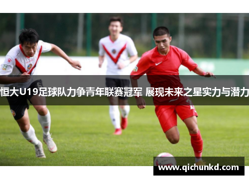 恒大U19足球队力争青年联赛冠军 展现未来之星实力与潜力